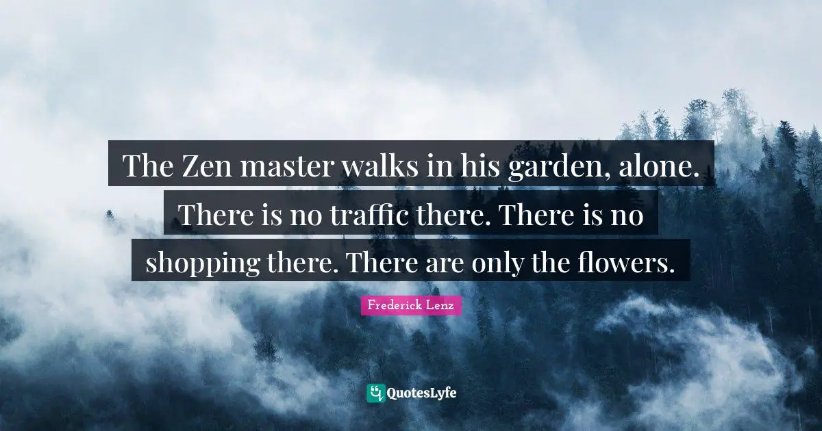 Master Quotes: "The Zen master walks in his garden, alone. There is no traffic there. There is no shopping there. There are only the flowers."