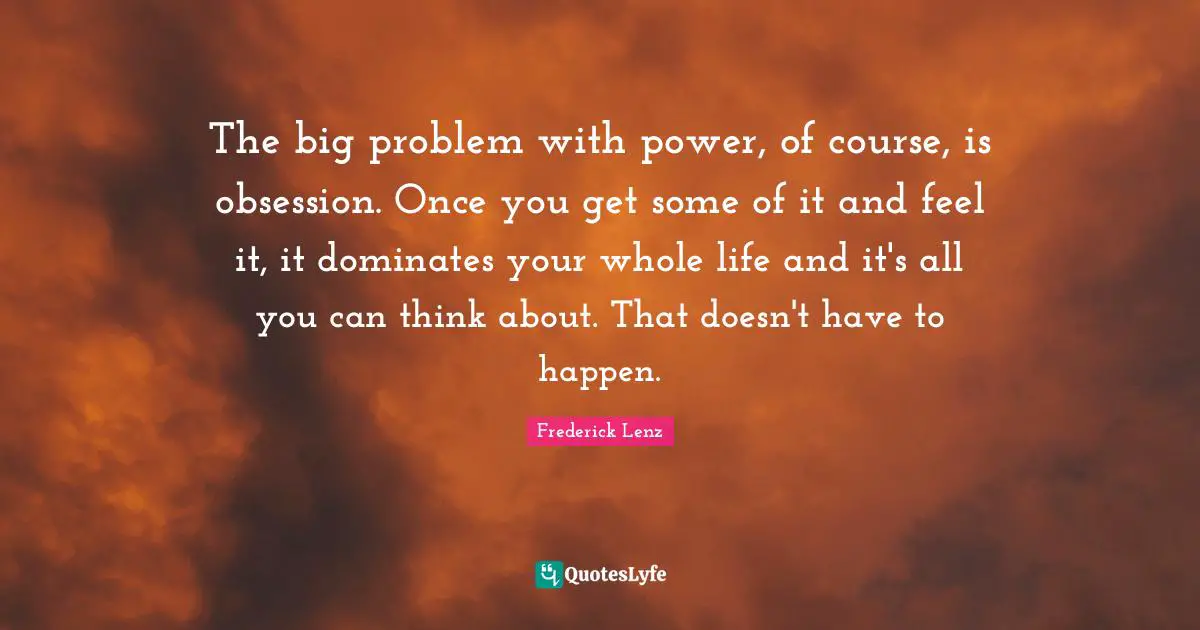 The big problem with power, of course, is obsession. Once you get some of it and feel it, it dominates your whole life and it's all you can think about. That doesn't have to happen.