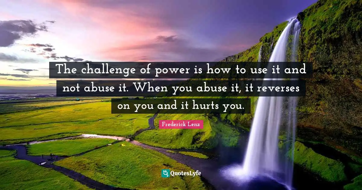 The challenge of power is how to use it and not abuse it. When you abuse it, it reverses on you and it hurts you.