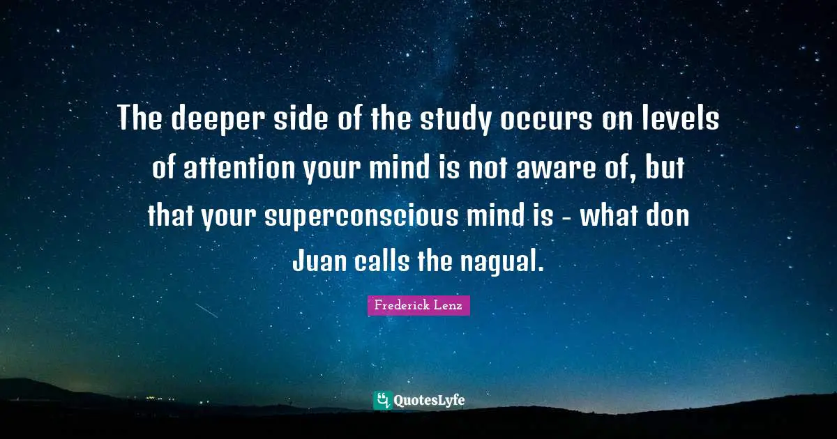 The deeper side of the study occurs on levels of attention your mind is not aware of, but that your superconscious mind is - what don Juan calls the nagual.
