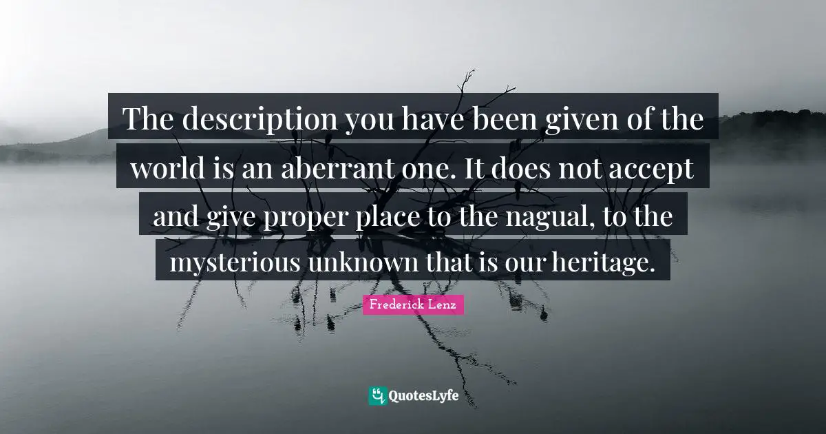The description you have been given of the world is an aberrant one. It does not accept and give proper place to the nagual, to the mysterious unknown that is our heritage.