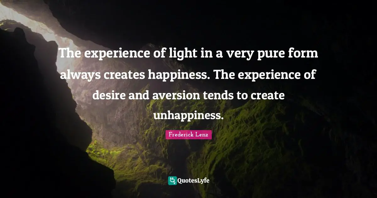 The experience of light in a very pure form always creates happiness. The experience of desire and aversion tends to create unhappiness.