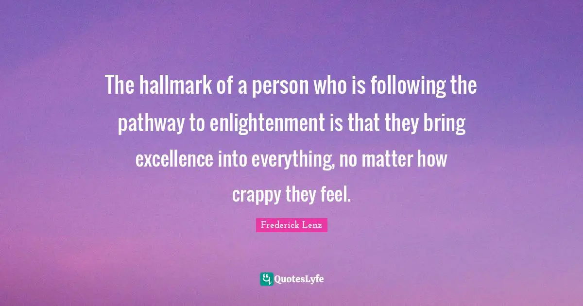 The hallmark of a person who is following the pathway to enlightenment is that they bring excellence into everything, no matter how crappy they feel.