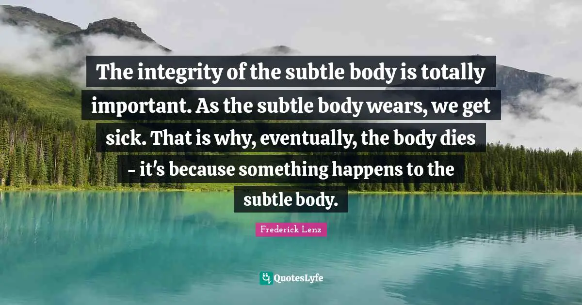 The integrity of the subtle body is totally important. As the subtle body wears, we get sick. That is why, eventually, the body dies - it's because something happens to the subtle body.