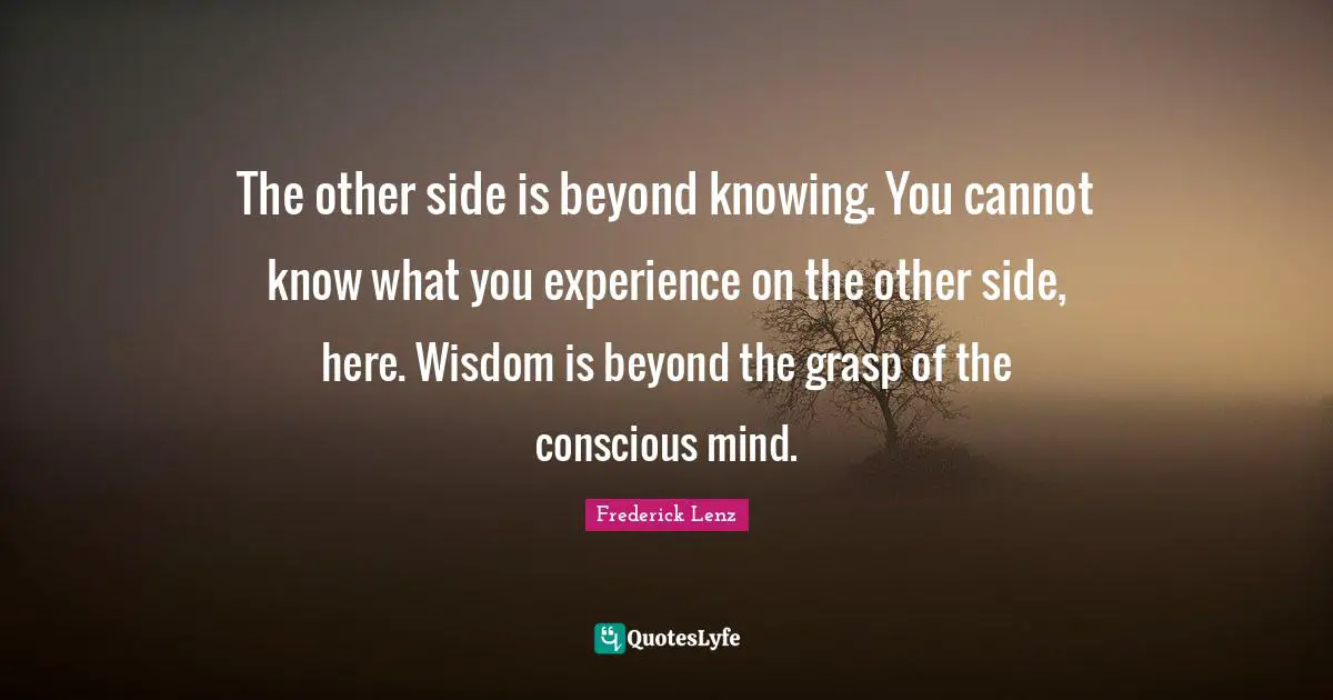 The other side is beyond knowing. You cannot know what you experience on the other side, here. Wisdom is beyond the grasp of the conscious mind.