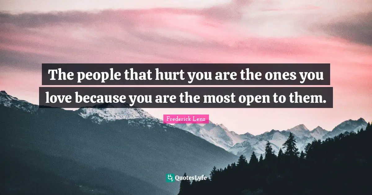 The people that hurt you are the ones you love because you are the most open to them.