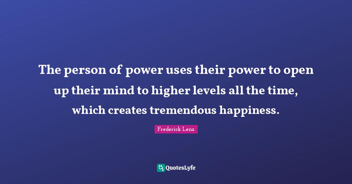 The person of power uses their power to open up their mind to higher levels all the time, which creates tremendous happiness.