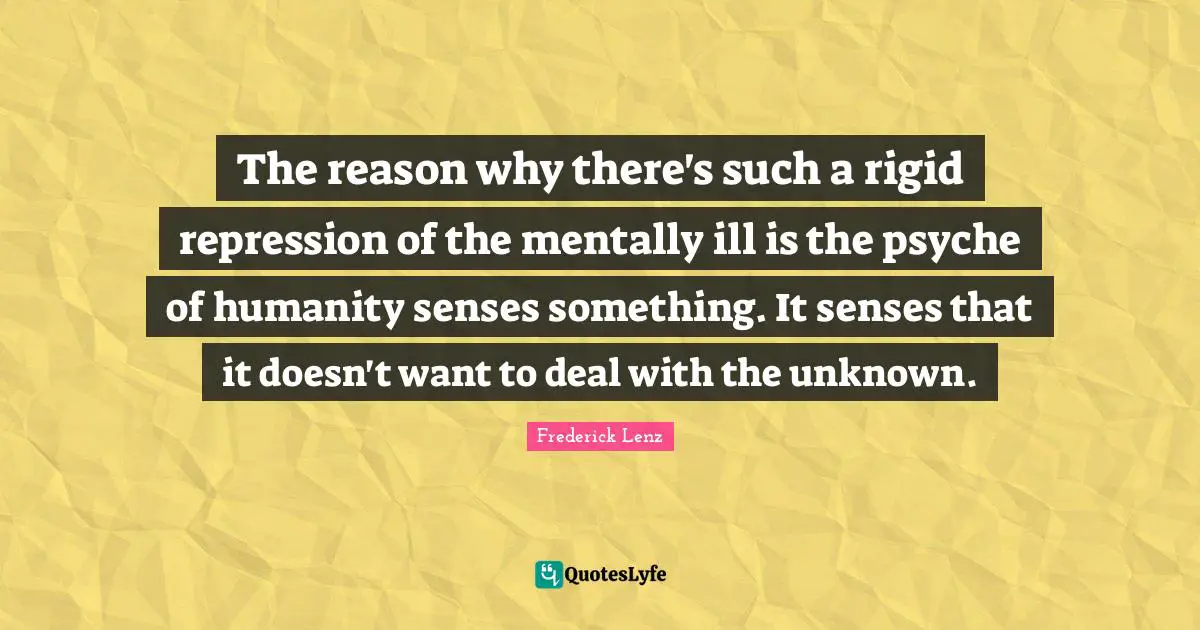 The reason why there's such a rigid repression of the mentally ill is the psyche of humanity senses something. It senses that it doesn't want to deal with the unknown.