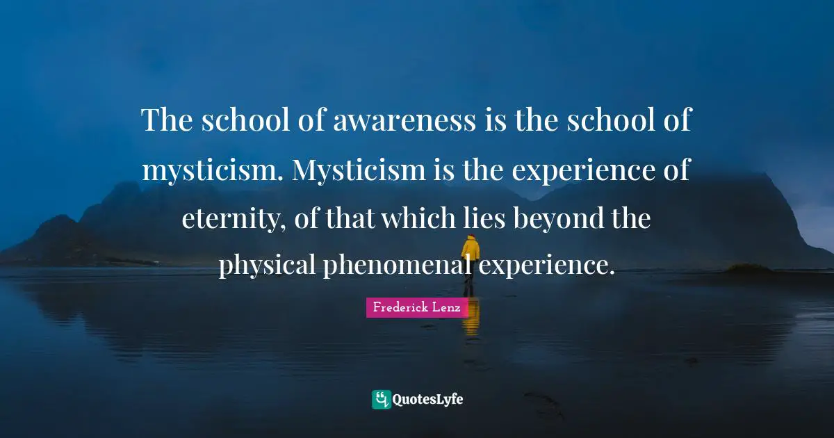 The school of awareness is the school of mysticism. Mysticism is the experience of eternity, of that which lies beyond the physical phenomenal experience.