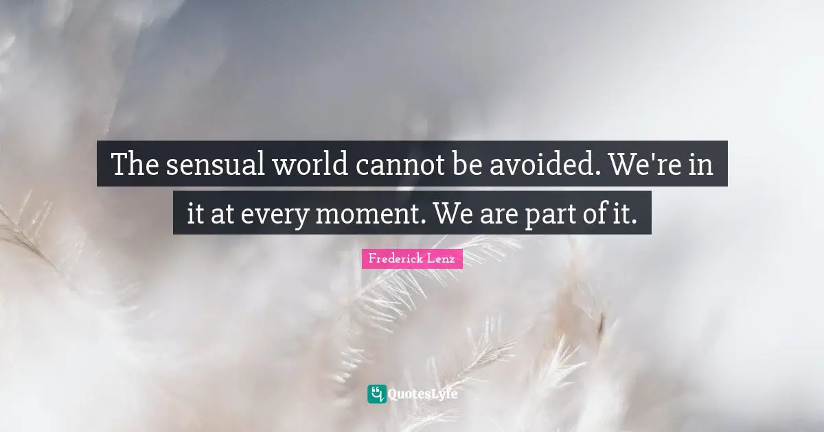 The sensual world cannot be avoided. We're in it at every moment. We are part of it.