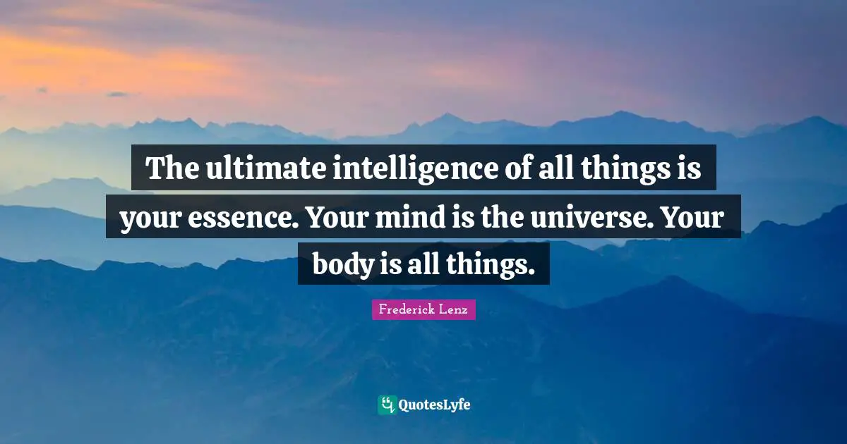 The ultimate intelligence of all things is your essence. Your mind is the universe. Your body is all things.