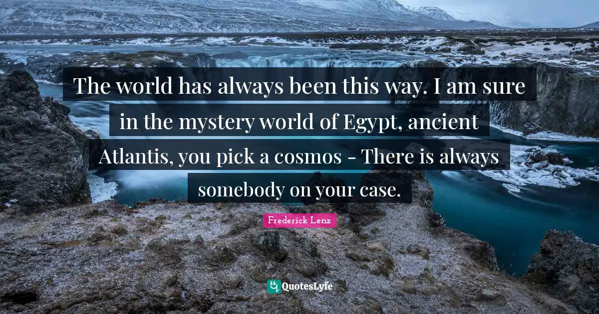 The world has always been this way. I am sure in the mystery world of Egypt, ancient Atlantis, you pick a cosmos - There is always somebody on your case.
