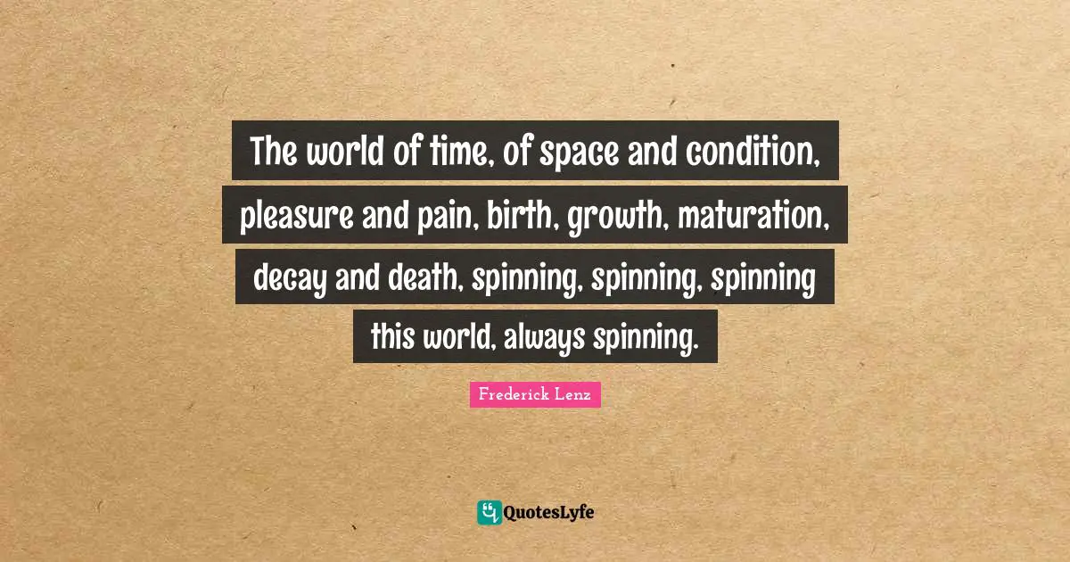 The world of time, of space and condition, pleasure and pain, birth, growth, maturation, decay and death, spinning, spinning, spinning this world, always spinning.
