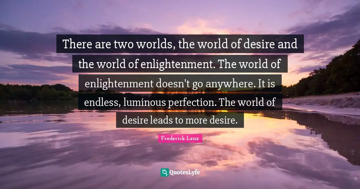 There are two worlds, the world of desire and the world of enlightenment. The world of enlightenment doesn't go anywhere. It is endless, luminous perfection. The world of desire leads to more desire.