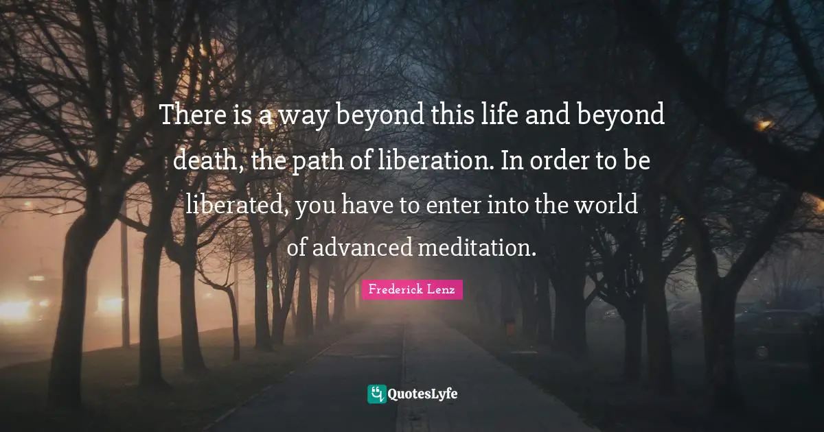There is a way beyond this life and beyond death, the path of liberation. In order to be liberated, you have to enter into the world of advanced meditation.