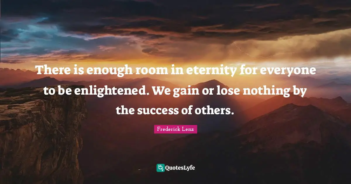 There is enough room in eternity for everyone to be enlightened. We gain or lose nothing by the success of others.