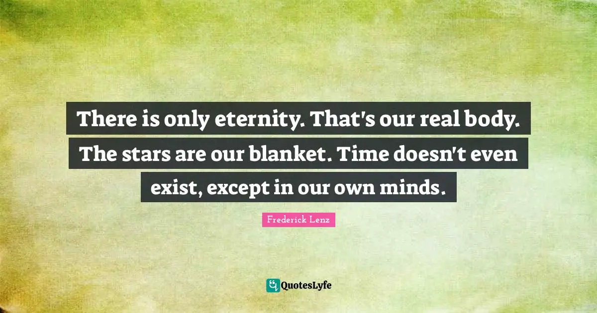 There is only eternity. That's our real body. The stars are our blanket. Time doesn't even exist, except in our own minds.