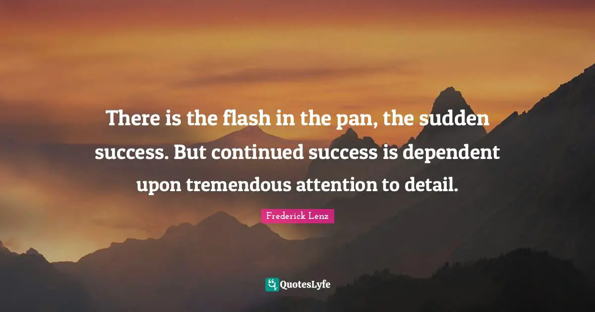 There is the flash in the pan, the sudden success. But continued success is dependent upon tremendous attention to detail.