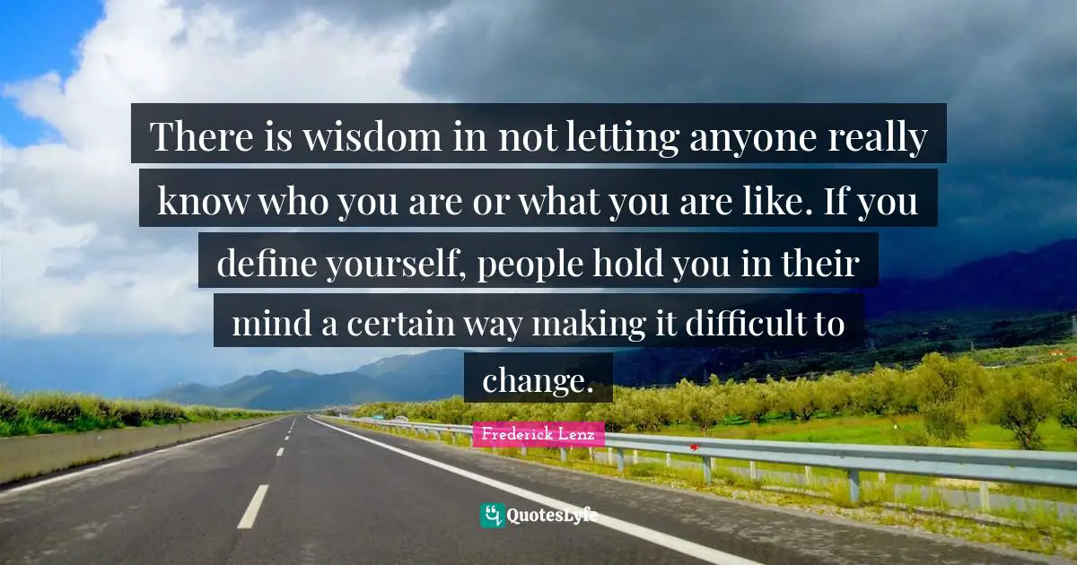 There is wisdom in not letting anyone really know who you are or what you are like. If you define yourself, people hold you in their mind a certain way making it difficult to change.
