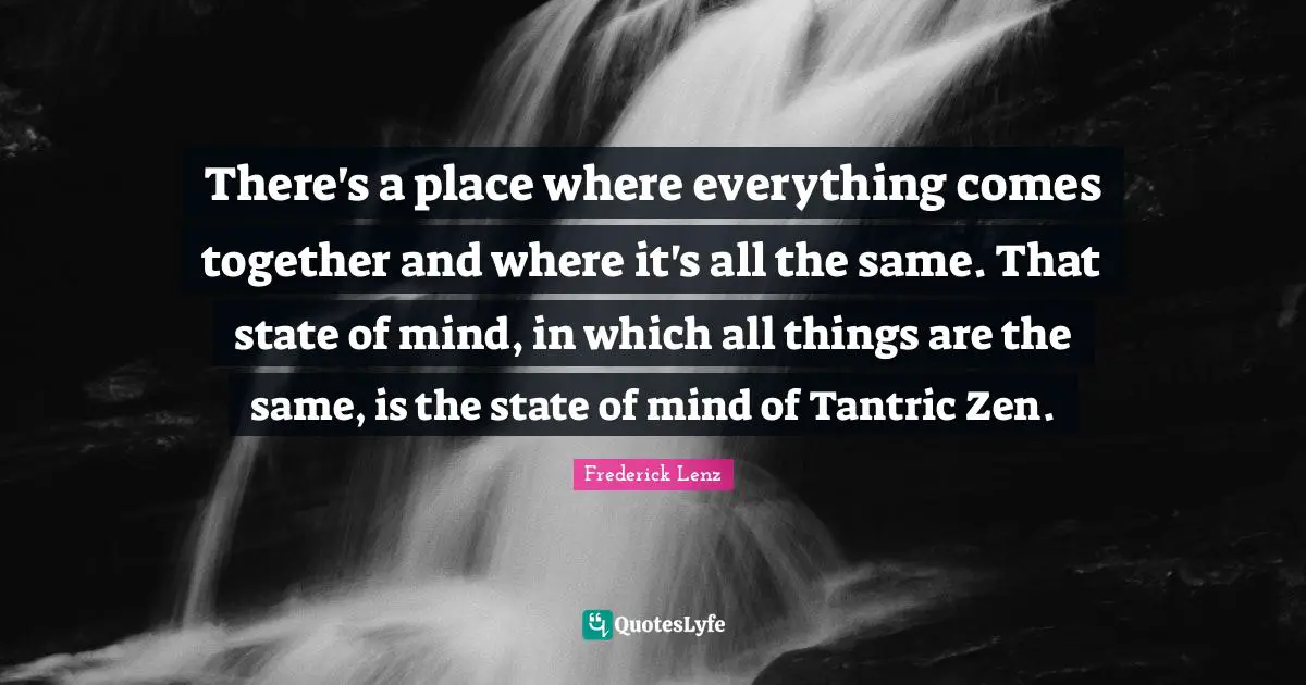 There's a place where everything comes together and where it's all the same. That state of mind, in which all things are the same, is the state of mind of Tantric Zen.