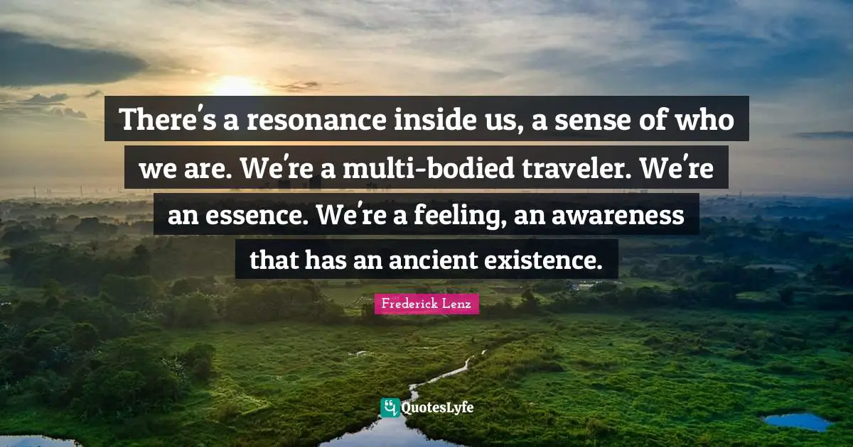 There's a resonance inside us, a sense of who we are. We're a multi-bodied traveler. We're an essence. We're a feeling, an awareness that has an ancient existence.