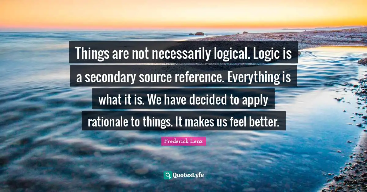 Things are not necessarily logical. Logic is a secondary source reference. Everything is what it is. We have decided to apply rationale to things. It makes us feel better.