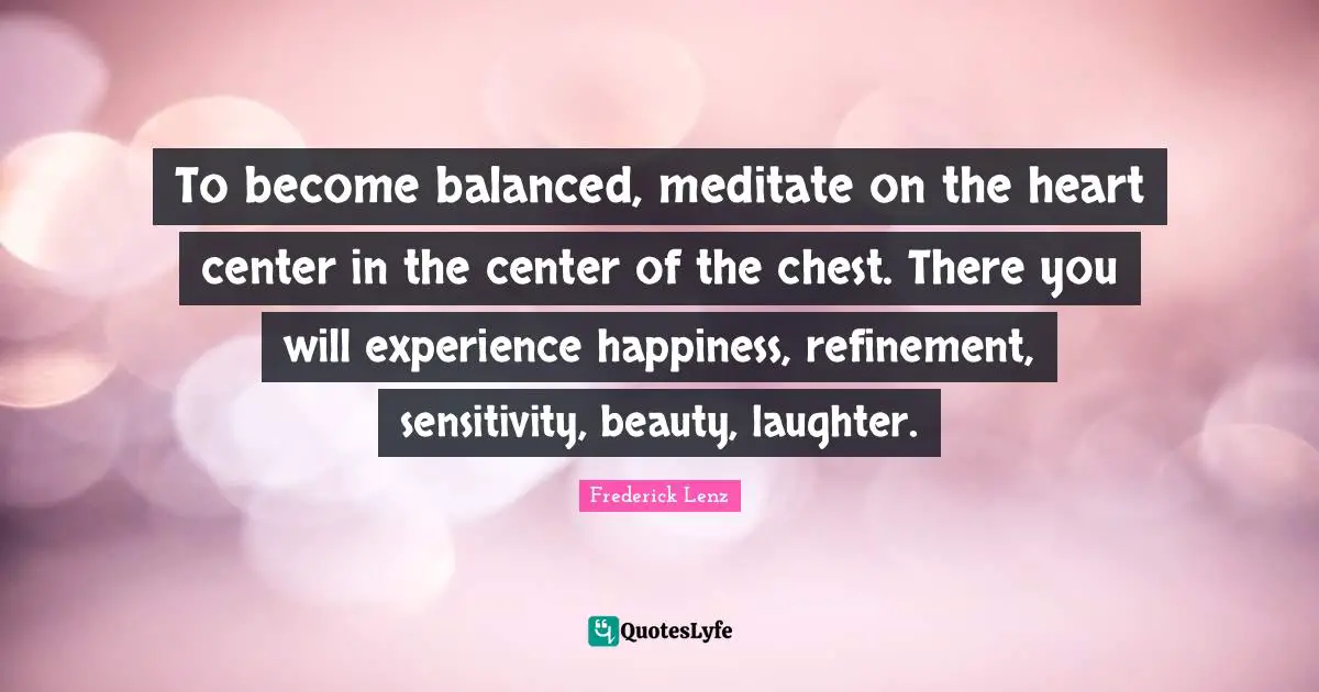 To become balanced, meditate on the heart center in the center of the chest. There you will experience happiness, refinement, sensitivity, beauty, laughter.