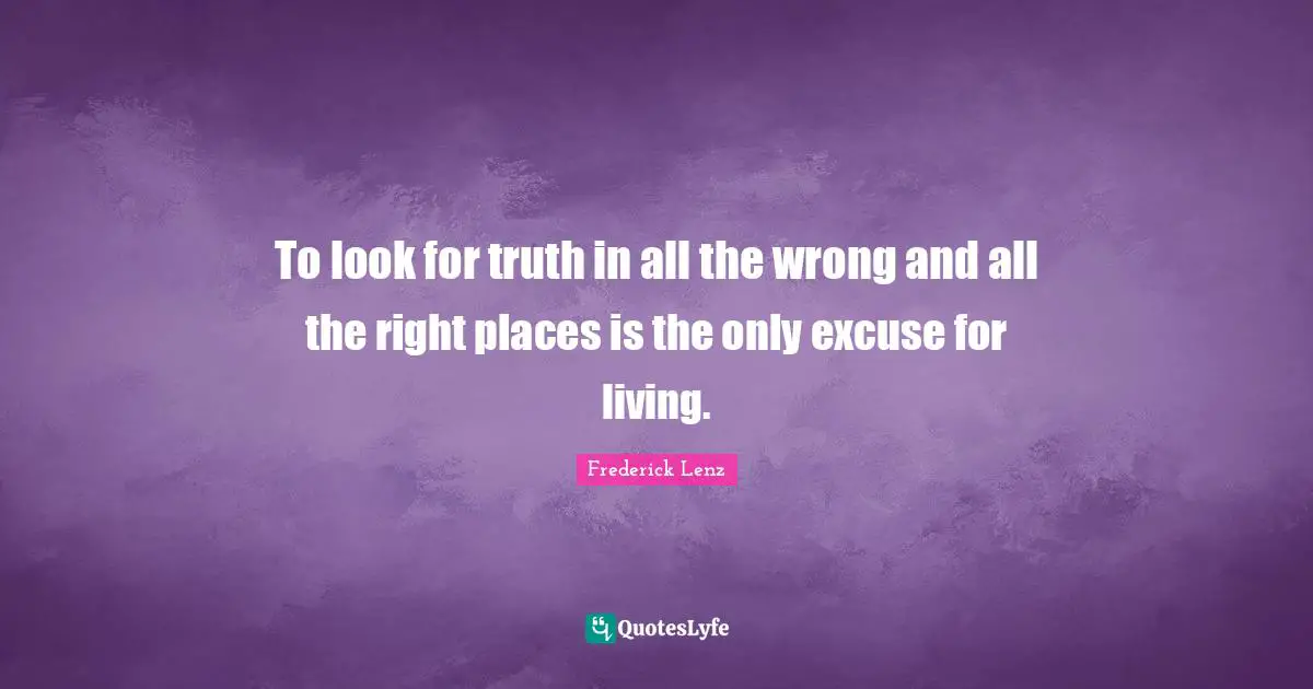 To look for truth in all the wrong and all the right places is the only excuse for living.