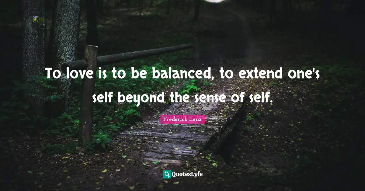 To love is to be balanced, to extend one's self beyond the sense of self.