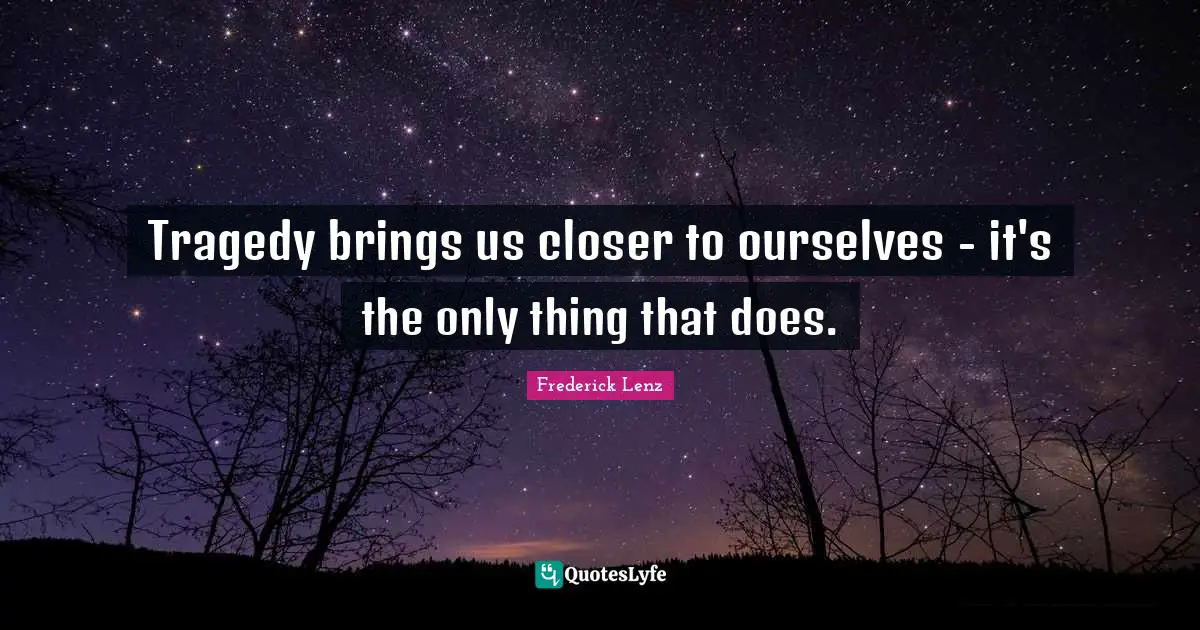 Tragedy brings us closer to ourselves - it's the only thing that does.