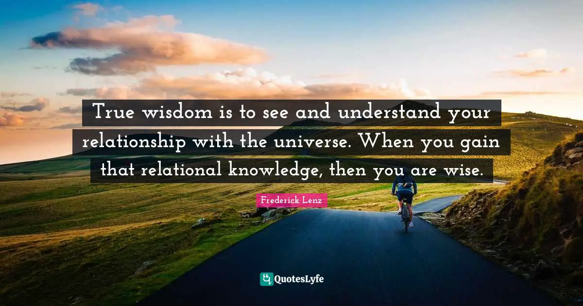 True Wisdom Quotes: "True wisdom is to see and understand your relationship with the universe. When you gain that relational knowledge, then you are wise."