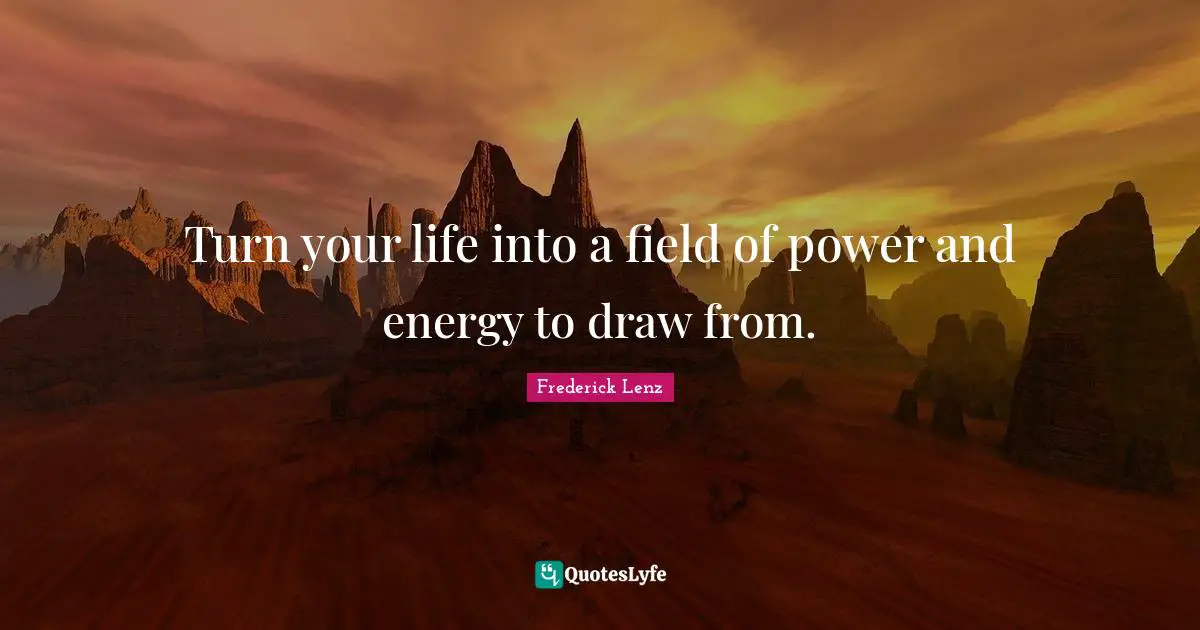 Turn your life into a field of power and energy to draw from.