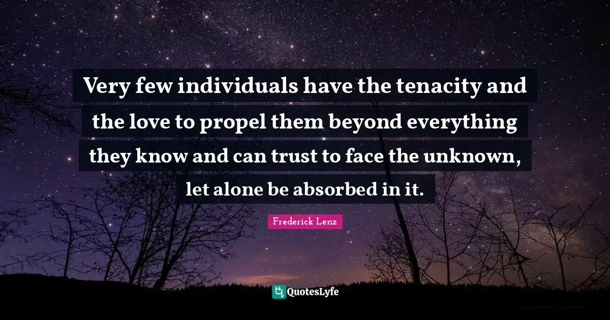 Very few individuals have the tenacity and the love to propel them beyond everything they know and can trust to face the unknown, let alone be absorbed in it.