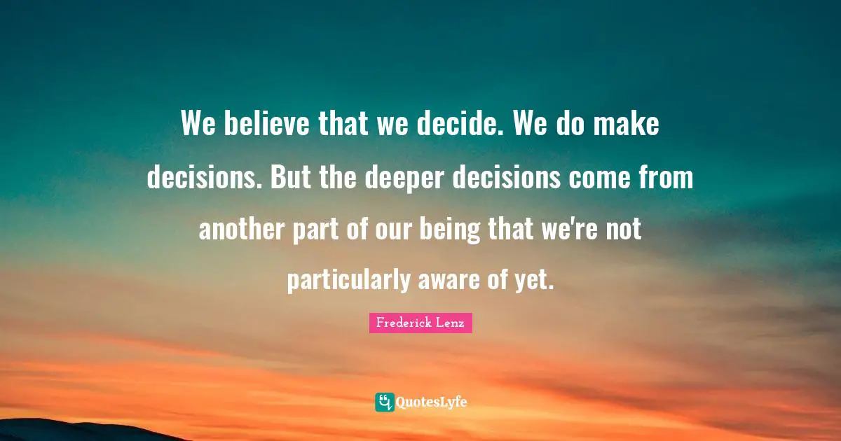 We believe that we decide. We do make decisions. But the deeper decisions come from another part of our being that we're not particularly aware of yet.