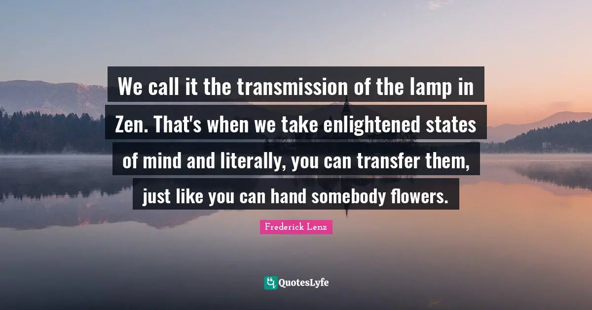 We call it the transmission of the lamp in Zen. That's when we take enlightened states of mind and literally, you can transfer them, just like you can hand somebody flowers.