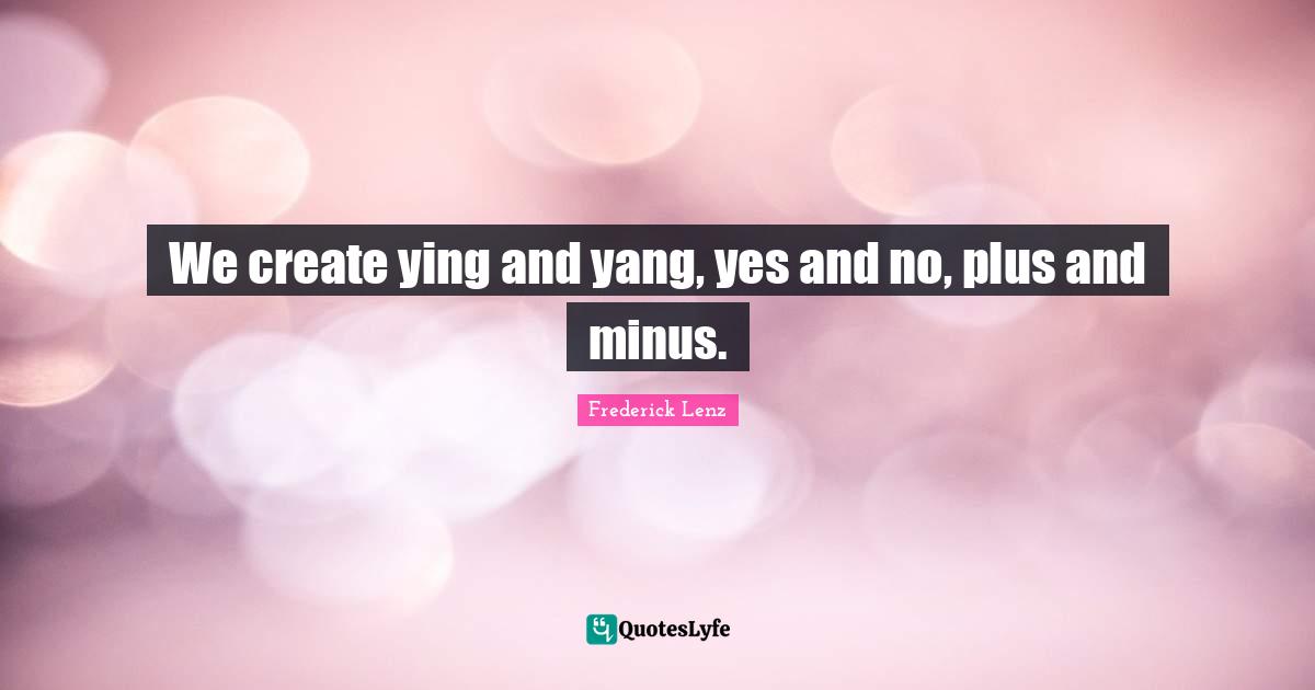 We create ying and yang, yes and no, plus and minus.