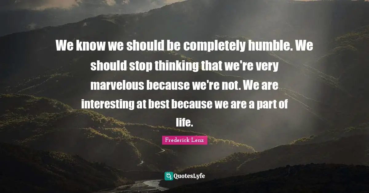 We know we should be completely humble. We should stop thinking that we're very marvelous because we're not. We are interesting at best because we are a part of life.