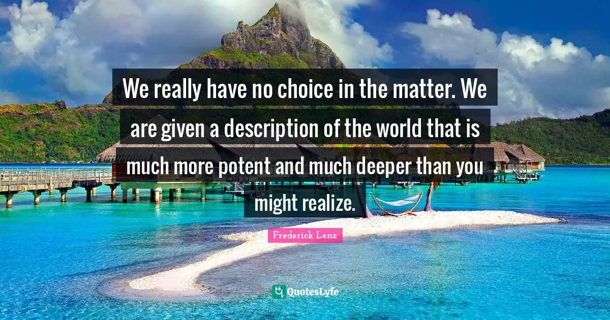 We really have no choice in the matter. We are given a description of the world that is much more potent and much deeper than you might realize.