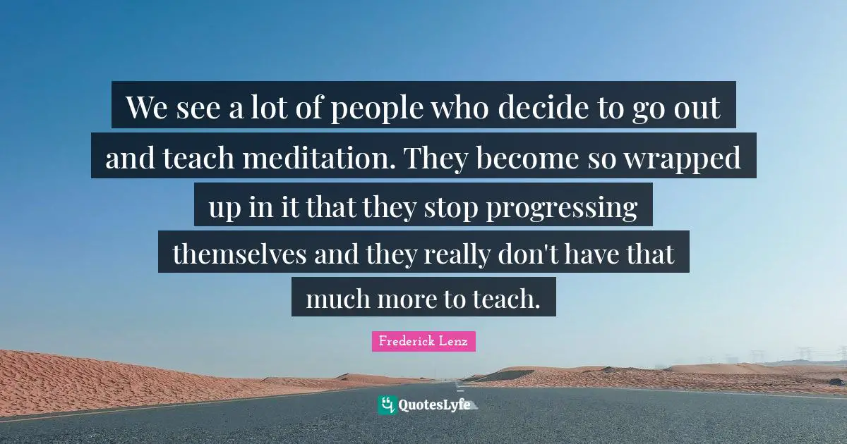 We see a lot of people who decide to go out and teach meditation. They become so wrapped up in it that they stop progressing themselves and they really don't have that much more to teach.