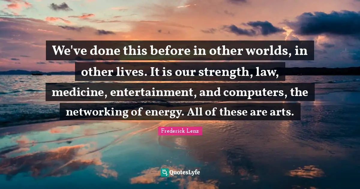 We've done this before in other worlds, in other lives. It is our strength, law, medicine, entertainment, and computers, the networking of energy. All of these are arts.