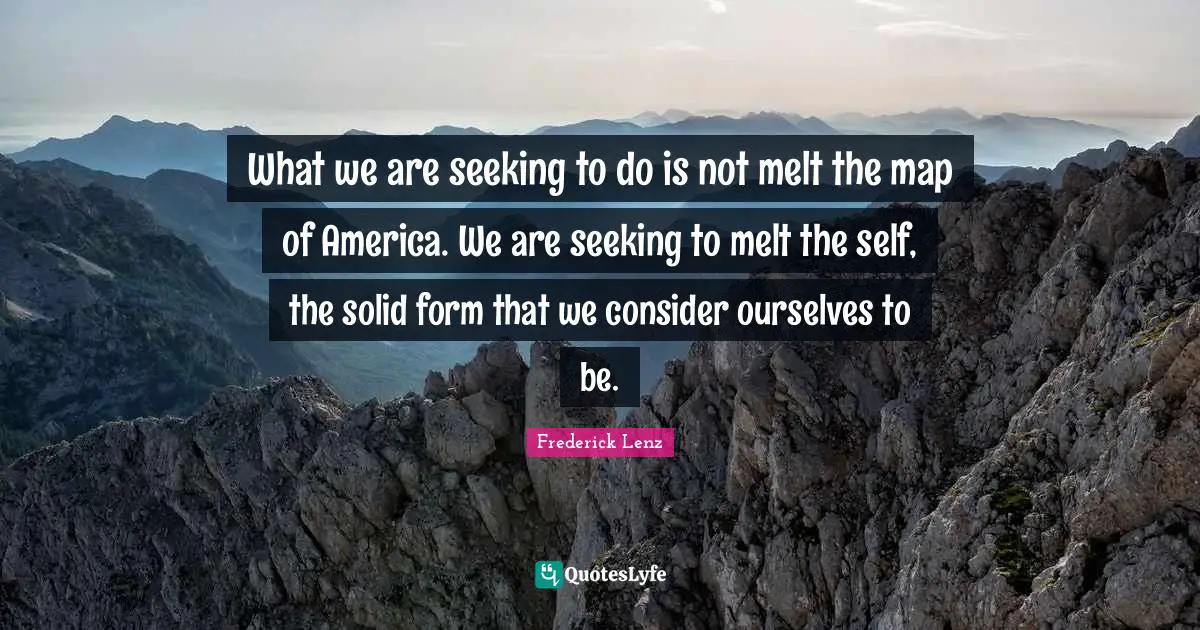 What we are seeking to do is not melt the map of America. We are seeking to melt the self, the solid form that we consider ourselves to be.