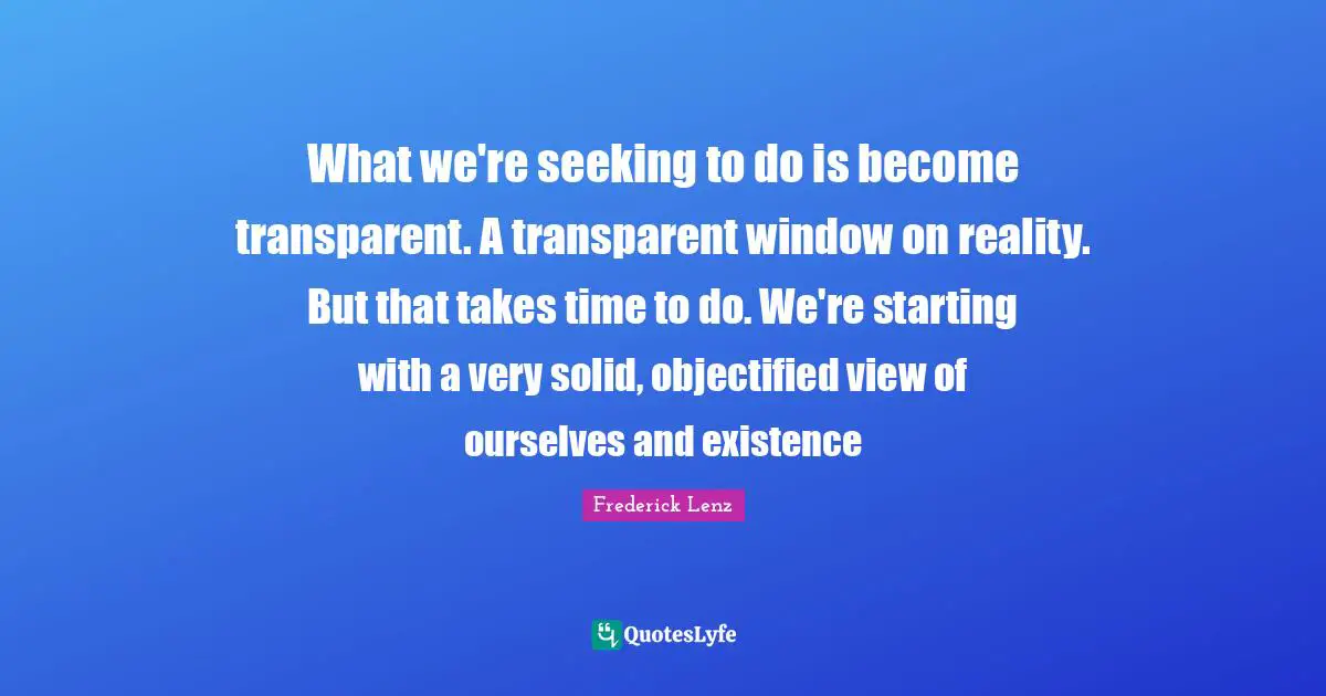 What we're seeking to do is become transparent. A transparent window on reality. But that takes time to do. We're starting with a very solid, objectified view of ourselves and existence