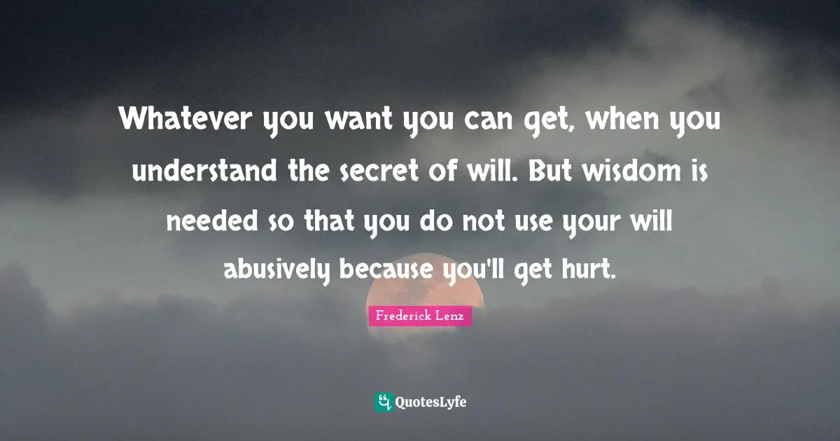 Whatever you want you can get, when you understand the secret of will. But wisdom is needed so that you do not use your will abusively because you'll get hurt.