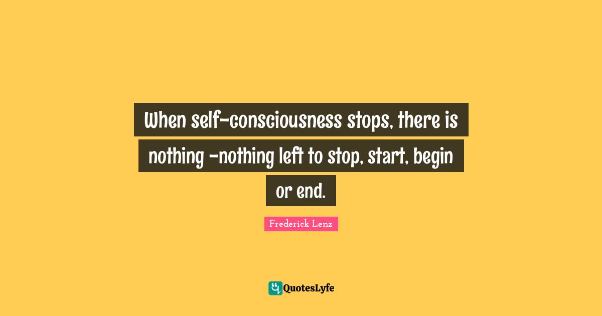 When self-consciousness stops, there is nothing -nothing left to stop, start, begin or end.