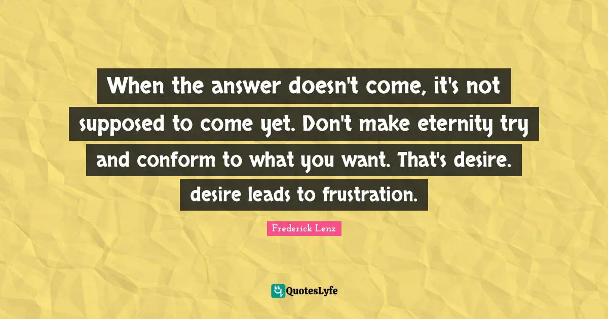 When the answer doesn't come, it's not supposed to come yet. Don't make eternity try and conform to what you want. That's desire. desire leads to frustration.