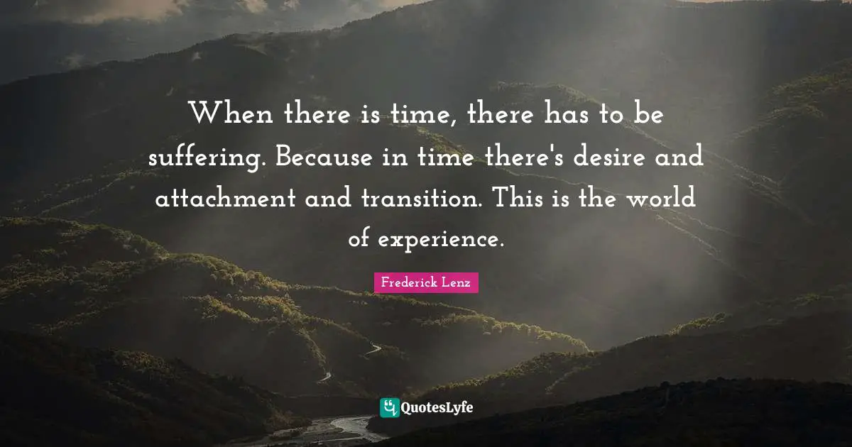 When there is time, there has to be suffering. Because in time there's desire and attachment and transition. This is the world of experience.