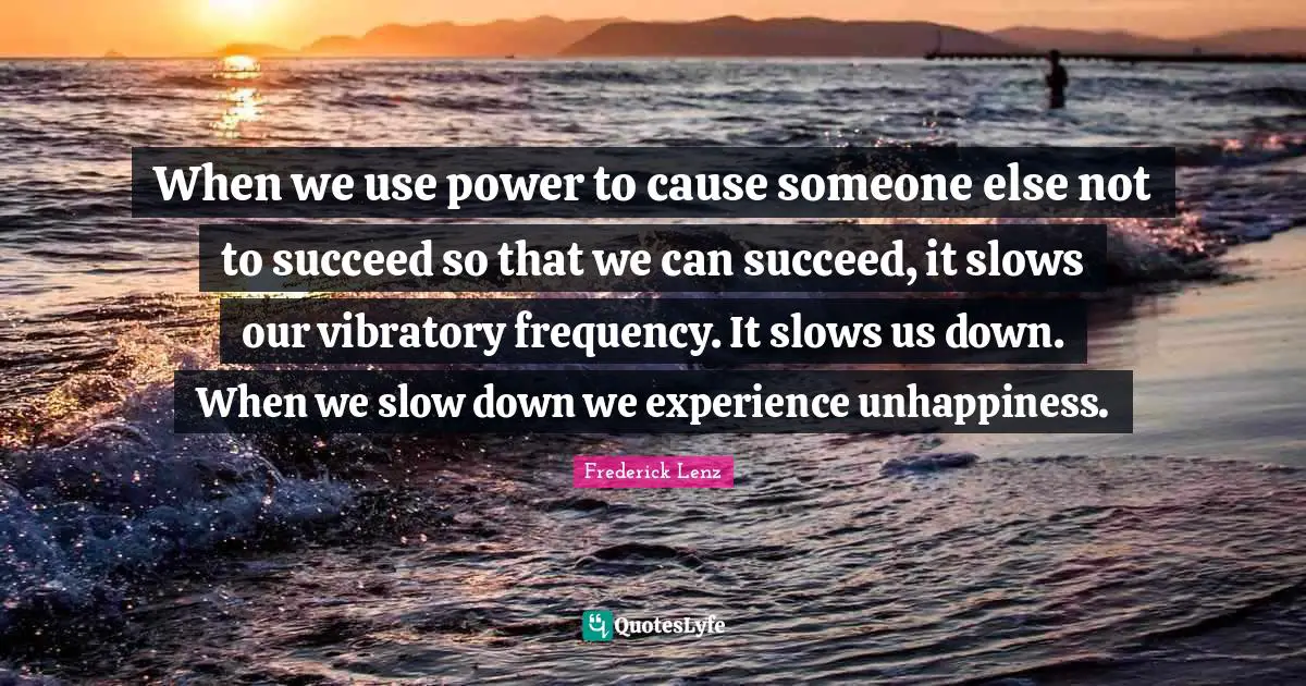 When we use power to cause someone else not to succeed so that we can succeed, it slows our vibratory frequency. It slows us down. When we slow down we experience unhappiness.