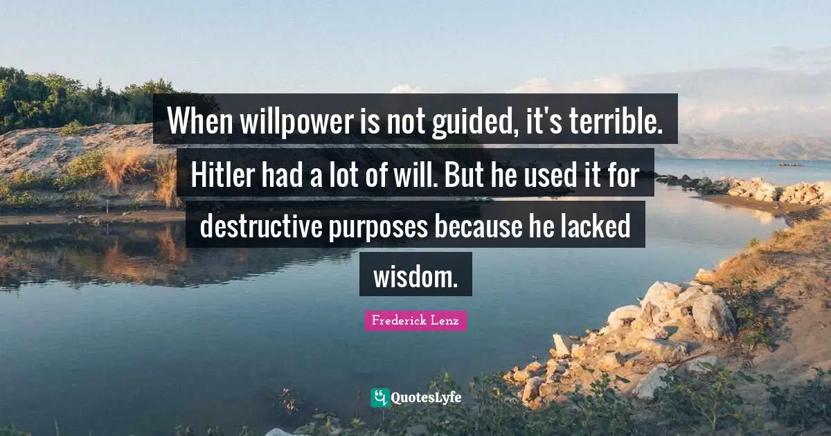 When willpower is not guided, it's terrible. Hitler had a lot of will. But he used it for destructive purposes because he lacked wisdom.