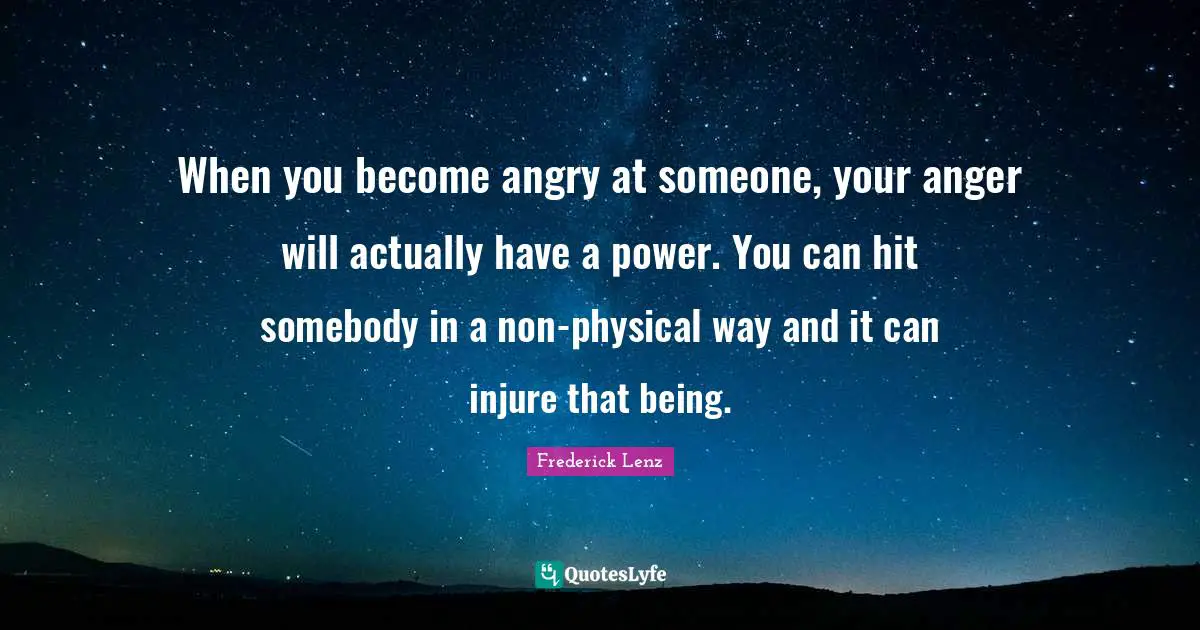 When you become angry at someone, your anger will actually have a power. You can hit somebody in a non-physical way and it can injure that being.