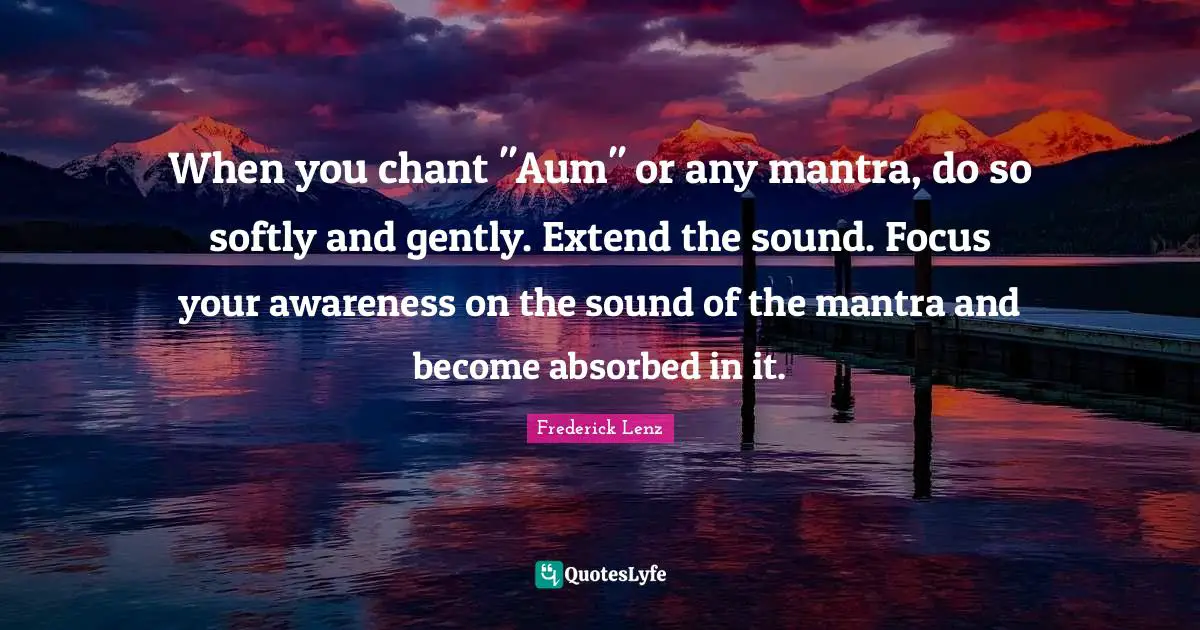 When you chant "Aum" or any mantra, do so softly and gently. Extend the sound. Focus your awareness on the sound of the mantra and become absorbed in it.
